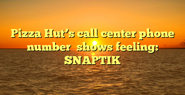 Pizza Hut’s call center phone number  shows feeling: SNAPTIK